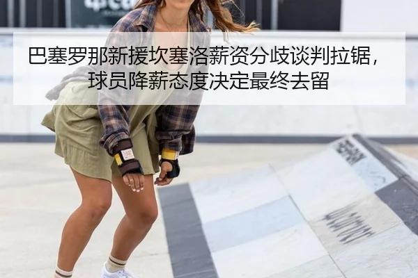 巴塞罗那新援坎塞洛薪资分歧谈判拉锯，球员降薪态度决定最终去留